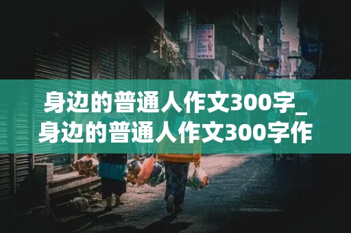 身边的普通人作文300字_身边的普通人作文300字作文