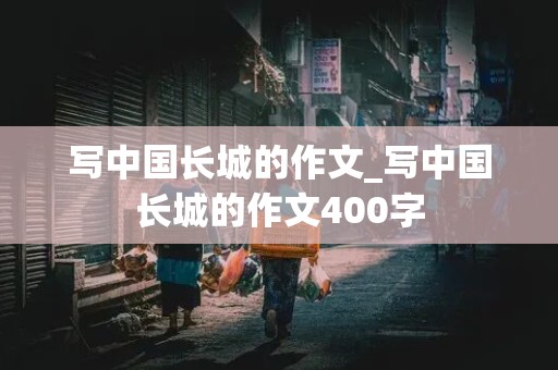 写中国长城的作文_写中国长城的作文400字