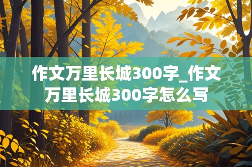 作文万里长城300字_作文万里长城300字怎么写