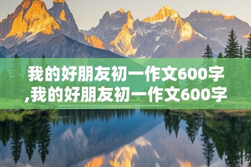 我的好朋友初一作文600字,我的好朋友初一作文600字写人