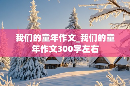 我们的童年作文_我们的童年作文300字左右