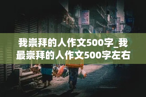 我崇拜的人作文500字_我最崇拜的人作文500字左右