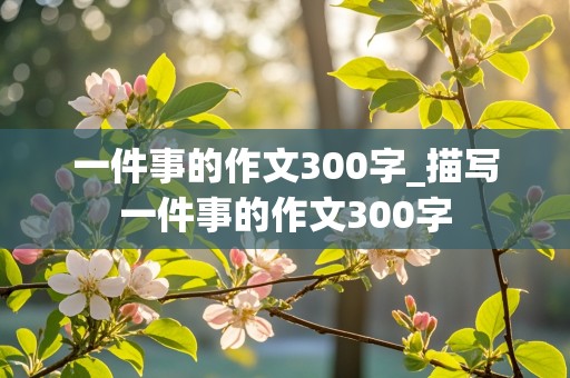 一件事的作文300字_描写一件事的作文300字