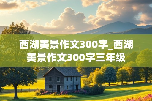 西湖美景作文300字_西湖美景作文300字三年级