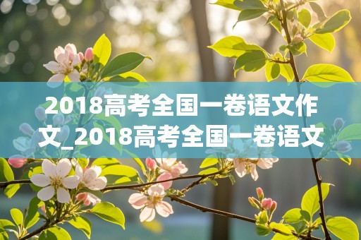 2018高考全国一卷语文作文_2018高考全国一卷语文作文范文