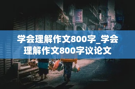 学会理解作文800字_学会理解作文800字议论文