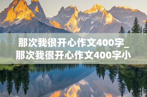 那次我很开心作文400字_那次我很开心作文400字小伙伴