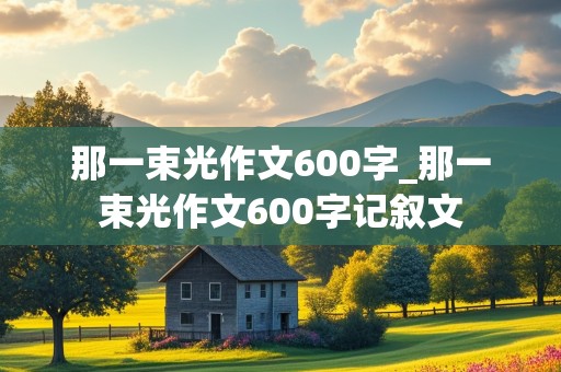 那一束光作文600字_那一束光作文600字记叙文