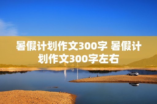 暑假计划作文300字 暑假计划作文300字左右