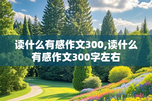 读什么有感作文300,读什么有感作文300字左右