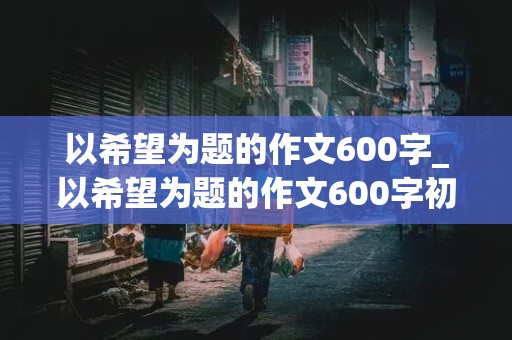 以希望为题的作文600字_以希望为题的作文600字初中