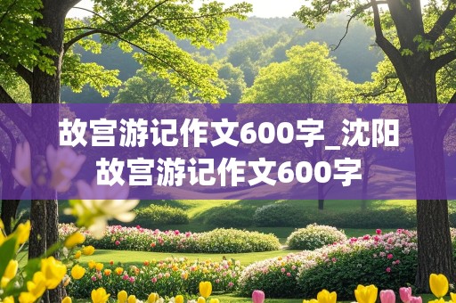 故宫游记作文600字_沈阳故宫游记作文600字