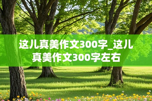 这儿真美作文300字_这儿真美作文300字左右