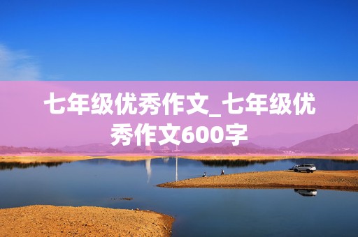 七年级优秀作文_七年级优秀作文600字