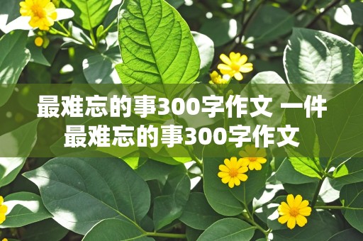 最难忘的事300字作文 一件最难忘的事300字作文