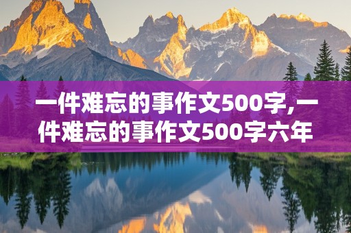 一件难忘的事作文500字,一件难忘的事作文500字六年级