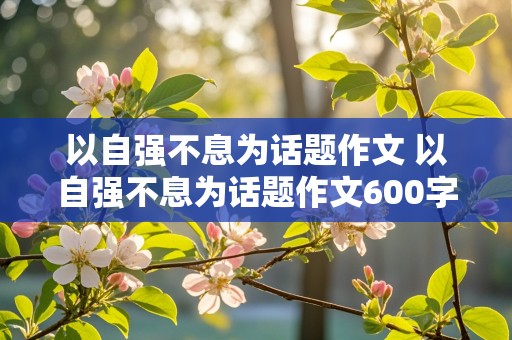 以自强不息为话题作文 以自强不息为话题作文600字