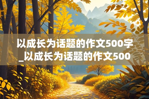 以成长为话题的作文500字_以成长为话题的作文500字左右