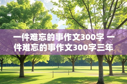 一件难忘的事作文300字 一件难忘的事作文300字三年级