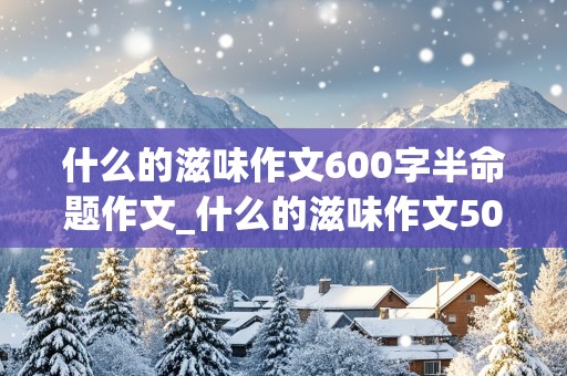 什么的滋味作文600字半命题作文_什么的滋味作文500字半命题作文