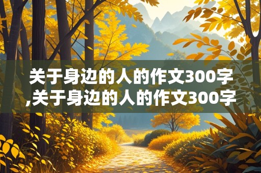 关于身边的人的作文300字,关于身边的人的作文300字左右