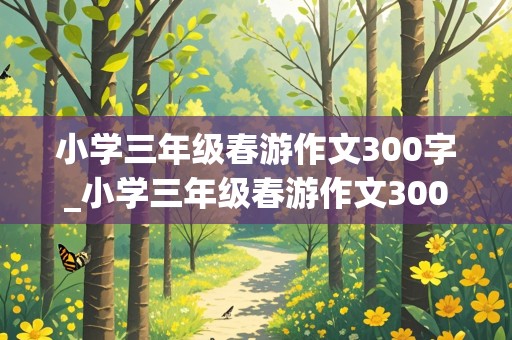 小学三年级春游作文300字_小学三年级春游作文300字左右