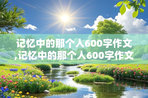 记忆中的那个人600字作文,记忆中的那个人600字作文初一