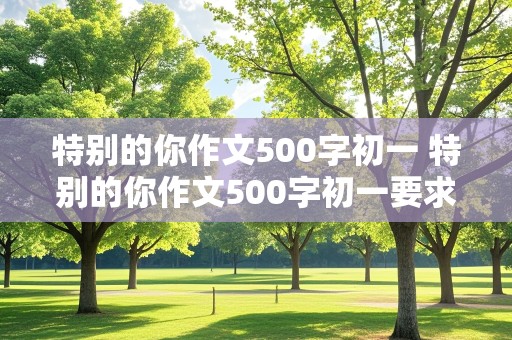 特别的你作文500字初一 特别的你作文500字初一要求