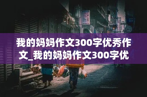 我的妈妈作文300字优秀作文_我的妈妈作文300字优秀作文三年级下册