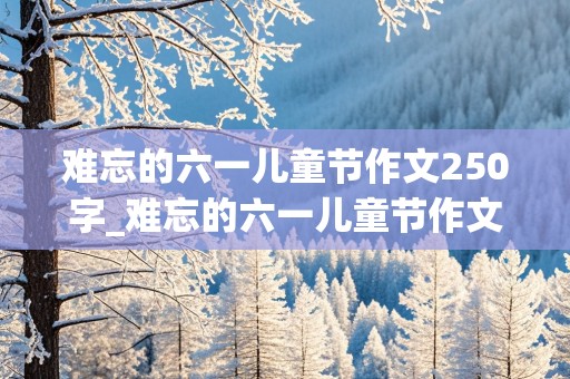 难忘的六一儿童节作文250字_难忘的六一儿童节作文250字怎么写