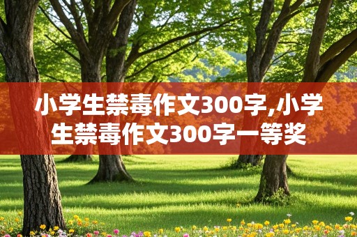 小学生禁毒作文300字,小学生禁毒作文300字一等奖