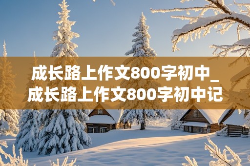 成长路上作文800字初中_成长路上作文800字初中记叙文