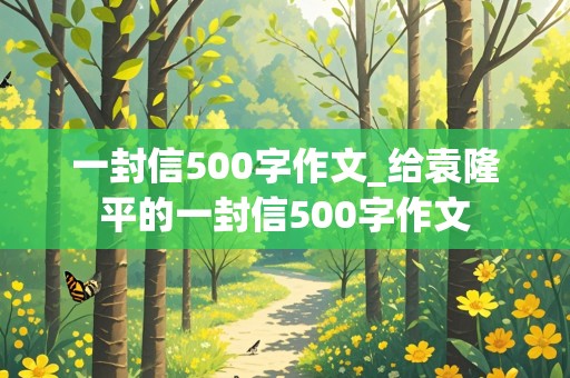 一封信500字作文_给袁隆平的一封信500字作文