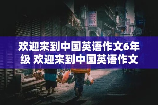 欢迎来到中国英语作文6年级 欢迎来到中国英语作文6年级50词