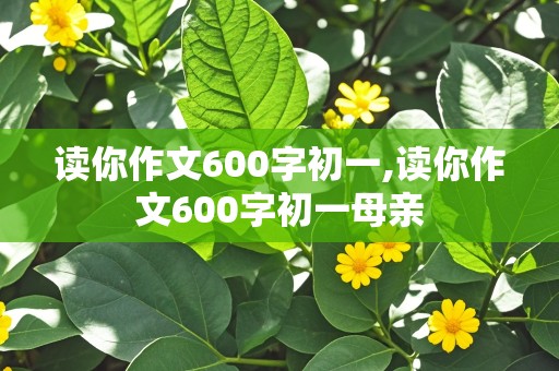 读你作文600字初一,读你作文600字初一母亲