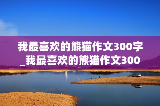 我最喜欢的熊猫作文300字_我最喜欢的熊猫作文300字左右