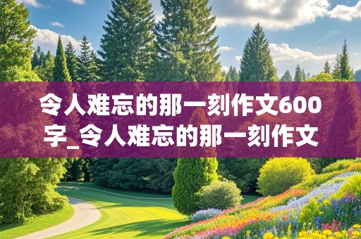 令人难忘的那一刻作文600字_令人难忘的那一刻作文600字初一