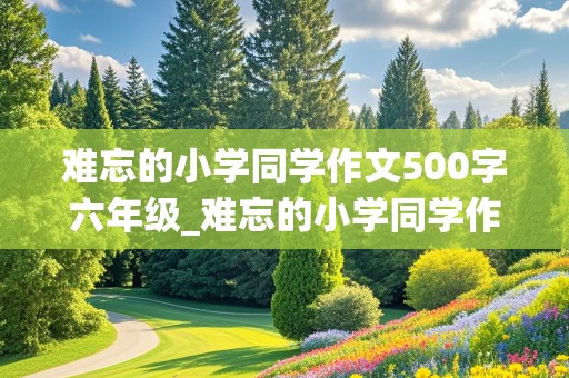 难忘的小学同学作文500字六年级_难忘的小学同学作文600字六年级