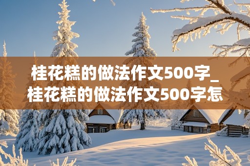 桂花糕的做法作文500字_桂花糕的做法作文500字怎么写