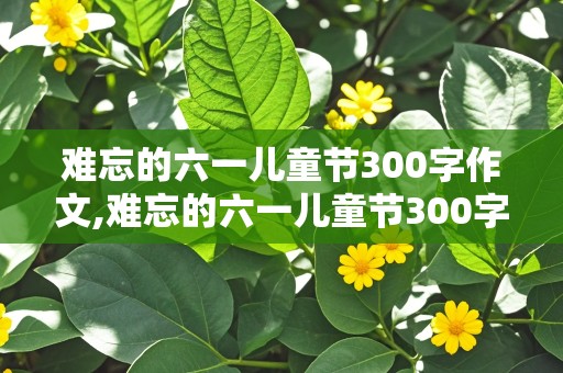 难忘的六一儿童节300字作文,难忘的六一儿童节300字作文免费