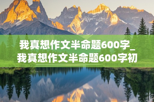 我真想作文半命题600字_我真想作文半命题600字初二