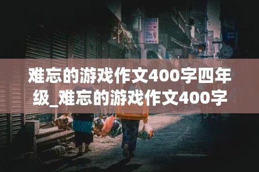 难忘的游戏作文400字四年级_难忘的游戏作文400字四年级老鹰捉小鸡