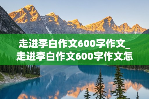 走进李白作文600字作文_走进李白作文600字作文怎么写