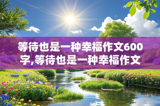 等待也是一种幸福作文600字,等待也是一种幸福作文600字记叙文