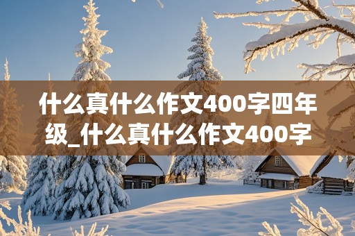 什么真什么作文400字四年级_什么真什么作文400字四年级下册