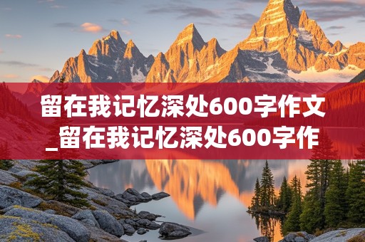 留在我记忆深处600字作文_留在我记忆深处600字作文六年级