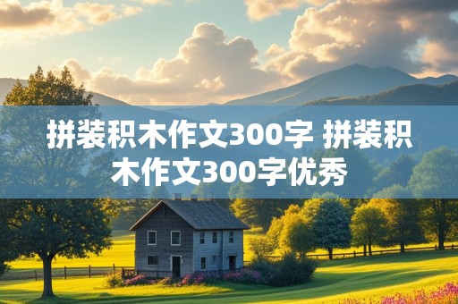 拼装积木作文300字 拼装积木作文300字优秀