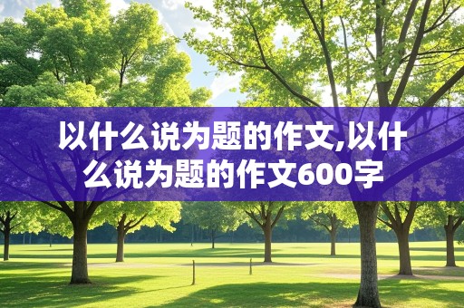 以什么说为题的作文,以什么说为题的作文600字