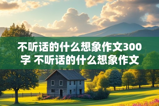 不听话的什么想象作文300字 不听话的什么想象作文300字左右