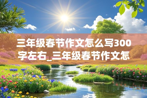 三年级春节作文怎么写300字左右_三年级春节作文怎么写300字左右从头写到尾